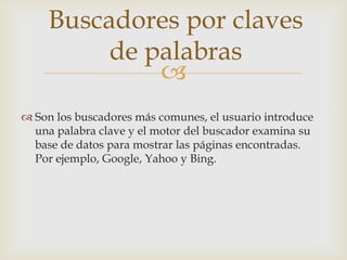 Buscadores por claves
          de palabras
              
 Son los buscadores más comunes, el usuario introduce
  una palabra clave y el motor del buscador examina su
  base de datos para mostrar las páginas encontradas.
  Por ejemplo, Google, Yahoo y Bing.
 