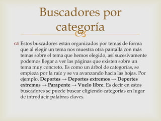 Buscadores por
             categoría
                 
 Estos buscadores están organizados por temas de forma
  que al elegir un tema nos muestra otra pantalla con más
  temas sobre el tema que hemos elegido, así sucesivamente
  podemos llegar a ver las páginas que existen sobre un
  tema muy concreto. Es como un árbol de categorías, se
  empieza por la raíz y se va avanzando hacia las hojas. Por
  ejemplo, Deportes → Deportes extremos → Deportes
  extremos → Parapente → Vuelo libre. Es decir en estos
  buscadores se puede buscar eligiendo categorías en lugar
  de introducir palabras claves.
 