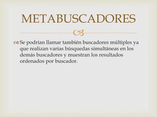 METABUSCADORES
         
 Se podrían llamar también buscadores múltiples ya
  que realizan varias búsquedas simultáneas en los
  demás buscadores y muestran los resultados
  ordenados por buscador.
 
