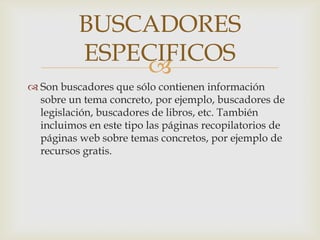 BUSCADORES
          ESPECIFICOS
              
 Son buscadores que sólo contienen información
  sobre un tema concreto, por ejemplo, buscadores de
  legislación, buscadores de libros, etc. También
  incluimos en este tipo las páginas recopilatorios de
  páginas web sobre temas concretos, por ejemplo de
  recursos gratis.
 
