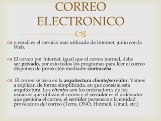 CORREO
             ELECTRONICO
                  
 o email es el servicio más utilizado de Internet, junto con la
  Web.

 El correo por Internet, igual que el correo normal, debe
  ser privado, por esto todos los programas para leer el correo
  disponen de protección mediante contraseña.

 El correo se basa en la arquitectura cliente/servidor. Vamos
  a explicar, de forma simplificada, en qué consiste esta
  arquitectura. Los clientes son los ordenadores de los
  usuarios que utilizan el correo y el servidor es el ordenador
  que gestiona el correo, el servidor pertenece a la entidad
  proveedora del correo (Terra, ONO, Hotmail, Gmail, etc.)
 