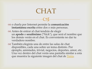 CHAT
                       
 o charla por Internet permite la comunicación
  instantánea escrita entre dos o más personas.
 Antes de entrar al chat tendrás de elegir
  un apodo o seudónimo ("Nick"), que será el nombre que
  los demás verán en el chat. Es conveniente no dar tu
  verdadero nombre.
 También elegirás una de entre las salas de chat
  disponibles, cada una sobre un tema distinto. Por
  ejemplo, amistades, trivial, negocios, deportes, amor, etc.
  Una vez dentro del chat verás una pantalla similar a esta
  que muestra la siguiente imagen del chat de Terra.
 