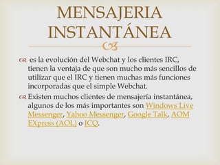 MENSAJERIA
        INSTANTÁNEA
             
 es la evolución del Webchat y los clientes IRC,
  tienen la ventaja de que son mucho más sencillos de
  utilizar que el IRC y tienen muchas más funciones
  incorporadas que el simple Webchat.
 Existen muchos clientes de mensajería instantánea,
  algunos de los más importantes son Windows Live
  Messenger, Yahoo Messenger, Google Talk, AOM
  EXpress (AOL) o ICQ.
 