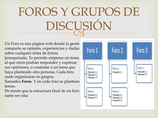 FOROS Y GRUPOS DE
          DISCUSIÓN
               
Un Foro es una página web donde la gente
comparte su opinión, experiencias y dudas
sobre cualquier tema de forma
jerarquizada. Te permite empezar un tema
al que otros podrán responder y expresar
sus opiniones, o contestar a un tema que
haya planteado otra persona. Cada foro
suele organizarse en grupos
llamados Foros. Y en cada foro se plantean
temas.
De modo que la estructura final de un foro
suele ser esta:
 