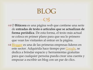 BLOG
                     
 O Bitácora es una página web que contiene una serie
  de entradas de texto o artículos que se actualizan de
  forma periódica. De esta forma, el texto más actual
  se coloca en primer plano para que sea lo primero
  que vean los visitantes al entrar en la página.
 Blogger es una de las primeras empresas líderes en
  este sector. Adquirida hace tiempo por Google, se
  dedica a brindar espacio y herramientas gratuitas
  para que cualquier persona pueda crear una cuenta y
  empezar a escribir un blog con un par de clics.
 