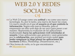 WEB 2.0 Y REDES
          SOCIALES
               
 La Web 2.0 surge como una actitud y no como una nueva
  tecnología. Es, por lo tanto, una nueva de hacer las cosas.
  Un nuevo modo en el que el usuario es el que controla la
  información. Según esta nueva filosofía, para el
  empresario un sitio web deja de ser suyo para pasar a ser
  nuestro. Representa la evolución de las aplicaciones
  tradicionales hacia las aplicaciones web orientadas al
  usuario. Unas aplicaciones que generen y sean generadas
  por la colaboración, que presten servicios reales para
  poder remplazar (a largo plazo) las aplicaciones de
  escritorio (Office, Photoshop, Dreamweaver, etc.)
 Otra forma de verlo, es la que encontramos
  en Microsiervos.
 