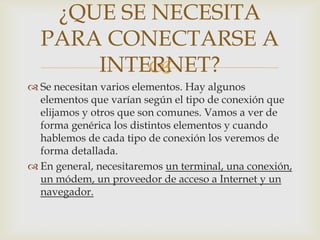 ¿QUE SE NECESITA
  PARA CONECTARSE A
      INTERNET?
          
 Se necesitan varios elementos. Hay algunos
  elementos que varían según el tipo de conexión que
  elijamos y otros que son comunes. Vamos a ver de
  forma genérica los distintos elementos y cuando
  hablemos de cada tipo de conexión los veremos de
  forma detallada.
 En general, necesitaremos un terminal, una conexión,
  un módem, un proveedor de acceso a Internet y un
  navegador.
 