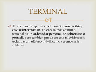 TERMINAL
                
 Es el elemento que sirve al usuario para recibir y
 enviar información. En el caso más común el
 terminal es un ordenador personal de sobremesa o
 portátil, pero también puede ser una televisión con
 teclado o un teléfono móvil, como veremos más
 adelante.
 