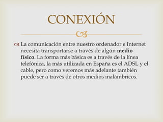 CONEXIÓN
                
 La comunicación entre nuestro ordenador e Internet
  necesita transportarse a través de algún medio
  físico. La forma más básica es a través de la línea
  telefónica, la más utilizada en España es el ADSL y el
  cable, pero como veremos más adelante también
  puede ser a través de otros medios inalámbricos.
 