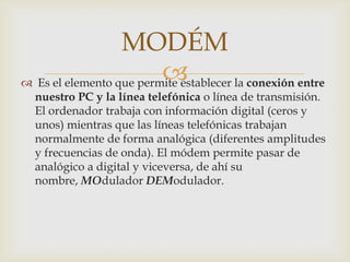MODÉM
                         
 Es el elemento que permite establecer la conexión entre
  nuestro PC y la línea telefónica o línea de transmisión.
  El ordenador trabaja con información digital (ceros y
  unos) mientras que las líneas telefónicas trabajan
  normalmente de forma analógica (diferentes amplitudes
  y frecuencias de onda). El módem permite pasar de
  analógico a digital y viceversa, de ahí su
  nombre, MOdulador DEModulador.
 