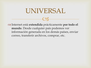 UNIVERSAL
                
 Internet está extendida prácticamente por todo el
  mundo. Desde cualquier país podemos ver
  información generada en los demás países, enviar
  correo, transferir archivos, comprar, etc.
 