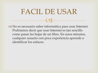 FACIL DE USAR
              
 No es necesario saber informática para usar Internet.
  Podríamos decir que usar Internet es tan sencillo
  como pasar las hojas de un libro. En unos minutos,
  cualquier usuario con poca experiencia aprende a
  identificar los enlaces.
 