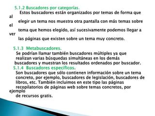 5.1.2 Buscadores por categorías.
       Estos buscadores están organizados por temas de forma que
al
      elegir un tema nos muestra otra pantalla con más temas sobre
el
      tema que hemos elegido, así sucesivamente podemos llegar a
ver
      las páginas que existen sobre un tema muy concreto.

  5.1.3 Metabuscadores.
    Se podrían llamar también buscadores múltiples ya que
   realizan varias búsquedas simultáneas en los demás
   buscadores y muestran los resultados ordenados por buscador.
  5.1.4 Buscadores específicos.
   Son buscadores que sólo contienen información sobre un tema
   concreto, por ejemplo, buscadores de legislación, buscadores de
   libros, etc. También incluimos en este tipo las páginas
   recopilatorios de páginas web sobre temas concretos, por
ejemplo
   de recursos gratis.
 