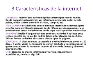 3 Características de la internet
UNIVERSAL: Internet está extendida prácticamente por todo el mundo.
Desde cualquier país podemos ver información generada en los demás
países, enviar correo, transferir archivos, comprar, etc.
FACIL DE USAR: Esta facilidad de uso hace que Internet sea adecuada para
enseñar cualquier tipo de personas desde niños a personas mayores, y se
puedan hacer tareas muy diversas desde jugar hasta aprender matemáticas.
VARIADA: También hay que decir que entre esta variedad hay cosas poco
recomendables por lo que los padres deben estar atentos con sus hijos.
Existen formas de limitar el acceso a ciertos tipos de páginas.
ECONOMIA: Si piensas lo que te costaría ir a varias bibliotecas y revisar 100
libros, o visitar varias tiendas para buscar un producto y lo comparas con lo
que te cuesta hacer lo mismo en Internet el ahorro de tiempo y dinero es
impresionante.
UTIL: Disponer de mucha información y servicios rápidamente
accesibles es, sin duda, algo útil
 