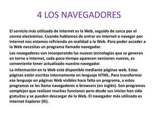 4 LOS NAVEGADORES
El servicio más utilizado de Internet es la Web, seguido de cerca por el
correo electrónico. Cuando hablamos de entrar en Internet o navegar por
Internet nos estamos refiriendo en realidad a la Web. Para poder acceder a
la Web necesitas un programa llamado navegador.
Los navegadores van incorporando las nuevas tecnologías que se generan
en torno a Internet, cada poco tiempo aparecen versiones nuevas, es
conveniente tener actualizado nuestro navegador.
La información en la Web está disponible mediante páginas web. Estas
páginas están escritas internamente en lenguaje HTML. Para transformar
ese lenguaje en páginas Web visibles hace falta un programa, a estos
programas se les llama navegadores o browsers (en inglés). Son programas
complejos que realizan muchas funciones pero desde sus inicios han sido
gratuitos y se pueden descargar de la Web. El navegador más utilizado es
Internet Explorer (IE).
 