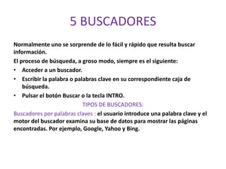5 BUSCADORES
Normalmente uno se sorprende de lo fácil y rápido que resulta buscar
información.
El proceso de búsqueda, a groso modo, siempre es el siguiente:
• Acceder a un buscador.
• Escribir la palabra o palabras clave en su correspondiente caja de
    búsqueda.
• Pulsar el botón Buscar o la tecla INTRO.
                           TIPOS DE BUSCADORES:
Buscadores por palabras claves : el usuario introduce una palabra clave y el
motor del buscador examina su base de datos para mostrar las páginas
encontradas. Por ejemplo, Google, Yahoo y Bing.
 