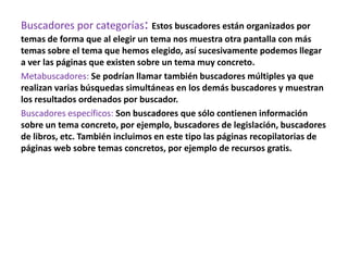 Buscadores por categorías: Estos buscadores están organizados por
temas de forma que al elegir un tema nos muestra otra pantalla con más
temas sobre el tema que hemos elegido, así sucesivamente podemos llegar
a ver las páginas que existen sobre un tema muy concreto.
Metabuscadores: Se podrían llamar también buscadores múltiples ya que
realizan varias búsquedas simultáneas en los demás buscadores y muestran
los resultados ordenados por buscador.
Buscadores específicos: Son buscadores que sólo contienen información
sobre un tema concreto, por ejemplo, buscadores de legislación, buscadores
de libros, etc. También incluimos en este tipo las páginas recopilatorias de
páginas web sobre temas concretos, por ejemplo de recursos gratis.
 