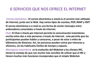 6 SERVICIOS QUE NOS OFRECE EL INTERNET

 Correo electrónico : El correo electrónico o email es el servicio más utilizado
de Internet, junto con la Web. Hay varios tipos de cuentas, POP, IMAP y SMT
El correo electrónico o e-mail es una forma de enviar mensajes entre
ordenadores conectados a través de Internet.
Chat: El Chat o charla por Internet permite la comunicación instantánea
escrita entre dos o más personas a través de Internet , esto permite que los
participantes puedan hablar y conocerse, a pesar de estar a miles de
kilómetros de distancia. Así, las personas pueden unirse por intereses y
aficiones, sin los habituales límites de tiempo y espacio.
Mensajería instantánea es la evolución del Webchat y los clientes IRC,
tienen la ventaja de que son mucho más sencillos de utilizar que el IRC y
tienen muchas más funciones incorporadas que el simple Webchat.
 