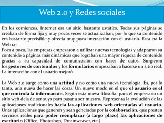 Web 2.0 y Redes sociales
En los comienzos, Internet era un sitio bastante estático. Todas sus páginas se
creaban de forma fija y muy pocas veces se actualizaban, por lo que su contenido
era bastante previsible y ofrecía muy poca interacción con el usuario. Esta era la
Web 1.0
Poco a poco, las empresas empezaron a utilizar nuevas tecnologías y adaptaron su
contenido a páginas más dinámicas que lograban una mayor riqueza de contenido
gracias a su capacidad de comunicación con bases de datos. Surgieron
los gestores de contenidos y los formularios empezaban a hacerse un sitio real.
La interacción con el usuario mejoró.

La Web 2.0 surge como una actitud y no como una nueva tecnología. Es, por lo
tanto, una nueva de hacer las cosas. Un nuevo modo en el que el usuario es el
que controla la información. Según esta nueva filosofía, para el empresario un
sitio web deja de ser suyo para pasar a ser nuestro. Representa la evolución de las
aplicaciones tradicionales hacia las aplicaciones web orientadas al usuario.
Unas aplicaciones que generen y sean generadas por la colaboración, que presten
servicios reales para poder reemplazar (a largo plazo) las aplicaciones de
escritorio (Office, Photoshop, Dreamweaver, etc.)
 