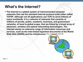 What’s the Internet?
    The Internet is a global system of interconnected computer
     networks that use the standard Internet protocol suite (often called
     TCP/IP, although not all applications use TCP) to serve billions of
     users worldwide. It is a network of networks that consists of
     millions of private, public, academic, business, and government
     networks, of local to global scope, that are linked by a broad array of
     electronic, wireless and optical networking technologies. The
     Internet carries an extensive range of information resources and
     services, such as the inter-linked hypertext documents of the World
     Wide Web (WWW) and the infrastructure to support email.




Page  3                                                     3
 