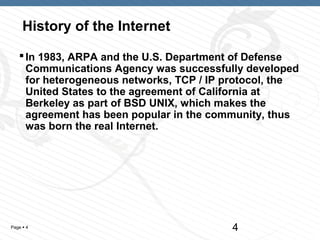 History of the Internet

    In 1983, ARPA and the U.S. Department of Defense
     Communications Agency was successfully developed
     for heterogeneous networks, TCP / IP protocol, the
     United States to the agreement of California at
     Berkeley as part of BSD UNIX, which makes the
     agreement has been popular in the community, thus
     was born the real Internet.




Page  4                                  4
 