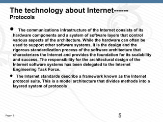 The technology about Internet------
   Protocols

        The communications infrastructure of the Internet consists of its
      hardware components and a system of software layers that control
      various aspects of the architecture. While the hardware can often be
      used to support other software systems, it is the design and the
      rigorous standardization process of the software architecture that
      characterizes the Internet and provides the foundation for its scalability
      and success. The responsibility for the architectural design of the
      Internet software systems has been delegated to the Internet
      Engineering Task Force.
    The Internet standards describe a framework known as the Internet
    protocol suite. This is a model architecture that divides methods into a
    layered system of protocols




Page  5                                                      5
 