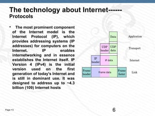 The technology about Internet------
   Protocols
        The most prominent component
       of the Internet model is the
       Internet Protocol (IP), which
       provides addressing systems (IP
       addresses) for computers on the
       Internet.         IP        enables
       internetworking and in essence
       establishes the Internet itself. IP
       Version 4 (IPv4) is the initial
       version used on the first
       generation of today's Internet and
       is still in dominant use. It was
       designed to address up to ~4.3
       billion (109) Internet hosts




Page  6                                     6
 