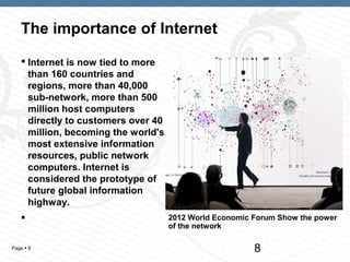 The importance of Internet
    Internet is now tied to more
     than 160 countries and
     regions, more than 40,000
     sub-network, more than 500
     million host computers
     directly to customers over 40
     million, becoming the world's
     most extensive information
     resources, public network
     computers. Internet is
     considered the prototype of
     future global information
     highway.
                                    2012 World Economic Forum Show the power
                                     of the network

Page  8                                                 8
 