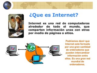 ¿Que es Internet?
Internet es una red de computadoras
alrededor de todo el mundo, que
comparten información unas con otras
por medio de páginas o sitios.

                      Podríamos decir que
                     Internet está formado
                     por una gran cantidad
                      de ordenadores que
                      pueden intercambiar
                        información entre
                     ellos. Es una gran red
                            mundial de
                          ordenadores.
 