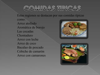 Estas regiones se destacan por sus comidas típicas
como:
Arroz atollado
Aromática de borojo
Las cocadas
Chontaduro
Arroz con leche
Arroz de coco
Bacalao de pescado
Cebiche de camarón
Arroz con camarones
 