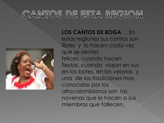 LOS CANTOS DE BOGA : En
estas regiones sus cantos son
libres y lo hacen cada vez
que se sientes
felices, cuando hacen
fiestas, cuando viajan en sus
en los botes, en los velorios y
una de las tradiciones mas
conocidas por los
afrocolombianos son las
novenas que le hacen a sus
miembros que fallecen.
 