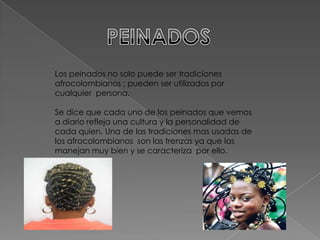 Los peinados no solo puede ser tradiciones
afrocolombianos ; pueden ser utilizados por
cualquier persona.

Se dice que cada uno de los peinados que vemos
a diario refleja una cultura y la personalidad de
cada quien. Una de las tradiciones mas usadas de
los afrocolombianos son las trenzas ya que las
manejan muy bien y se caracteriza por ello.
 