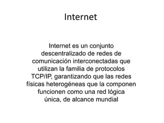 Internet

          Internet es un conjunto
      descentralizado de redes de
   comunicación interconectadas que
     utilizan la familia de protocolos
  TCP/IP, garantizando que las redes
físicas heterogéneas que la componen
     funcionen como una red lógica
        única, de alcance mundial
 