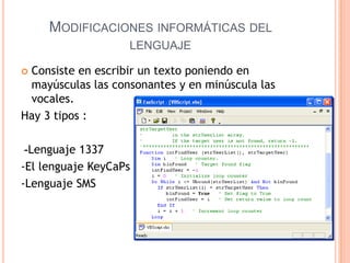 MODIFICACIONES INFORMÁTICAS DEL
                   LENGUAJE

Consiste en escribir un texto poniendo en
 mayúsculas las consonantes y en minúscula las
 vocales.
Hay 3 tipos :

 -Lenguaje 1337
-El lenguaje KeyCaPs
-Lenguaje SMS
 