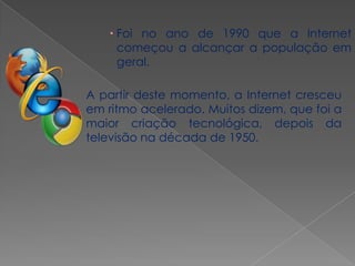  Foi no ano de 1990 que a Internet
     começou a alcançar a população em
     geral.

A partir deste momento, a Internet cresceu
em ritmo acelerado. Muitos dizem, que foi a
maior criação tecnológica, depois da
televisão na década de 1950.
 