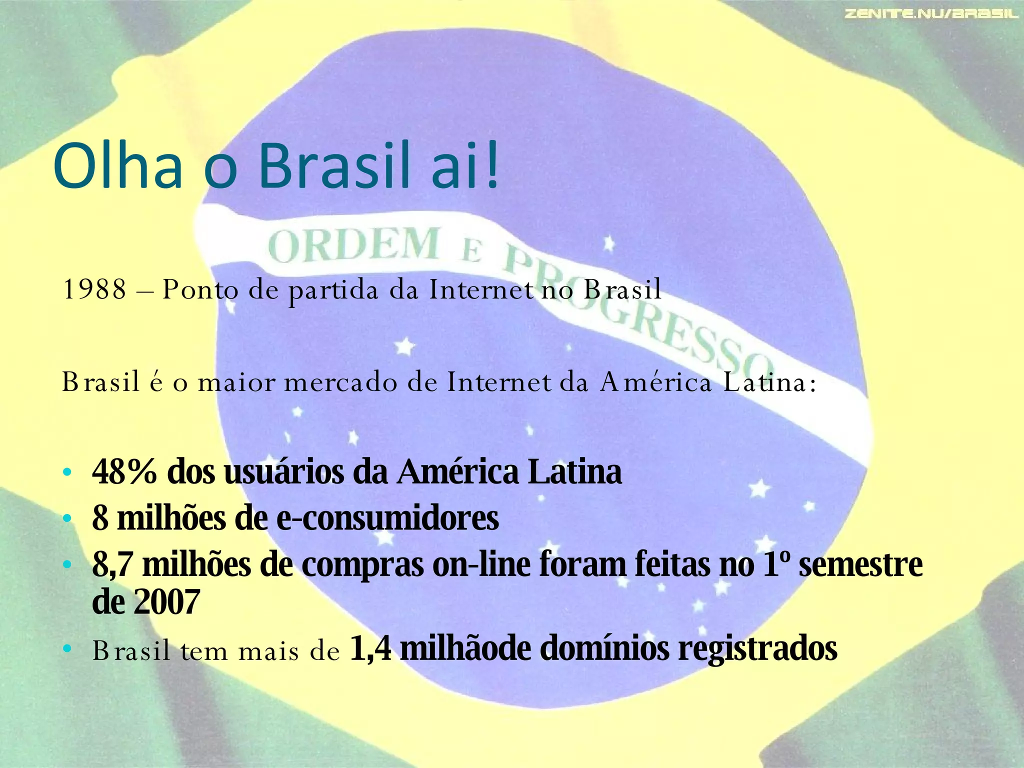 Olha o Brasil ai! 1988 – Ponto de partida da Internet no Brasil  Brasil é o maior mercado de Internet da América Latina: 48% dos usuários da América Latina 8 milhões de e-consumidores 8,7 milhões de compras on-line foram feitas no 1º semestre de 2007 Brasil tem mais de  1,4 milhãode domínios registrados 