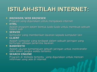 ISTILAH-ISTILAH INTERNET:
   BROWSER/WEB BROWSER
    Program yang digunakan untuk mengakses internet
   HTML
    Adalah program dalam bentuk kode-kode untuk membuat sebuah
    halam web
   SERVER
    Komputer yang memberikan layanan kepada komputer lain
   CLIENT
    Adalah komputer yang terdapat dalam sebuah jaringan yang
    berfungsi sebagai penerima layanan
   BANDWITH
    Adalah ukuran kemampuan sebuah jaringan untuk mentransfer
    data dalam jangka waktu tertentu
   SEARCH ENGINE
    Program di Website tertentu yang digunakan untuk mencari
    informasi yang ada di internet
 