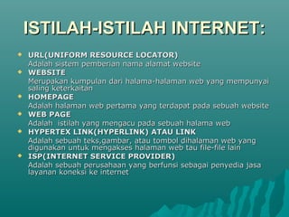 ISTILAH-ISTILAH INTERNET:
   URL(UNIFORM RESOURCE LOCATOR)
    Adalah sistem pemberian nama alamat website
   WEBSITE
    Merupakan kumpulan dari halama-halaman web yang mempunyai
    saling keterkaitan
   HOMEPAGE
    Adalah halaman web pertama yang terdapat pada sebuah website
   WEB PAGE
    Adalah istilah yang mengacu pada sebuah halama web
   HYPERTEX LINK(HYPERLINK) ATAU LINK
    Adalah sebuah teks,gambar, atau tombol dihalaman web yang
    digunakan untuk mengakses halaman web tau file-file lain
   ISP(INTERNET SERVICE PROVIDER)
    Adalah sebuah perusahaan yang berfunsi sebagai penyedia jasa
    layanan koneksi ke internet
 