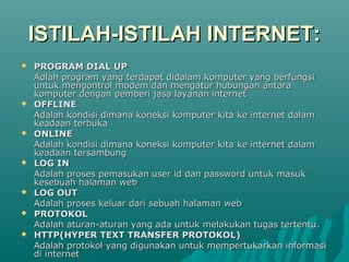 ISTILAH-ISTILAH INTERNET:
   PROGRAM DIAL UP
    Adlah program yang terdapat didalam komputer yang berfungsi
    untuk mengontrol modem dan mengatur hubungan antara
    komputer dengan pemberi jasa layanan internet
   OFFLINE
    Adalah kondisi dimana koneksi komputer kita ke internet dalam
    keadaan terbuka
   ONLINE
    Adalah kondisi dimana koneksi komputer kita ke internet dalam
    keadaan tersambung
   LOG IN
    Adalah proses pemasukan user id dan password untuk masuk
    kesebuah halaman web
   LOG OUT
    Adalah proses keluar dari sebuah halaman web
   PROTOKOL
    Adalah aturan-aturan yang ada untuk melakukan tugas tertentu.
   HTTP(HYPER TEXT TRANSFER PROTOKOL)
    Adalah protokol yang digunakan untuk mempertukarkan informasi
    di internet
 