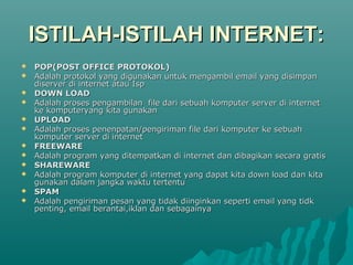 ISTILAH-ISTILAH INTERNET:
   POP(POST OFFICE PROTOKOL)
   Adalah protokol yang digunakan untuk mengambil email yang disimpan
    diserver di internet atau Isp
   DOWN LOAD
   Adalah proses pengambilan file dari sebuah komputer server di internet
    ke komputeryang kita gunakan
   UPLOAD
   Adalah proses penenpatan/pengiriman file dari komputer ke sebuah
    komputer server di internet
   FREEWARE
   Adalah program yang ditempatkan di internet dan dibagikan secara gratis
   SHAREWARE
   Adalah program komputer di internet yang dapat kita down load dan kita
    gunakan dalam jangka waktu tertentu
   SPAM
   Adalah pengiriman pesan yang tidak diinginkan seperti email yang tidk
    penting, email berantai,iklan dan sebagainya
 