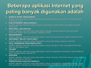 Beberapa aplikasi Internet yang
paling banyak digunakan adalah
   WORLD WIDE WEB(WWW)
    Adalah docment-document internet yang disimpan diserver-server yang terdapat
    diseluruh dunia
   ELECKTRONIC MAIL(EMAIL)
    Adalah aplikasi internet untuk sarana komunikasi surat-menyurat dalam bentuk
    elektronik
   MAILING LIST(MILIS)
    Adalah aplikasi internet yang digunakan sebagai sarana diskusi atau bertukar
    informasi dalam satu kelompok melalaui email
   NEWSGROUP
    Adalah aplikasi internet yang digunakan untuk berkomunikasi dalam sebuah forum
   INTERNET RELAY CHAT(IRC)
    Adalah aplikasi internet yang digunakan untuk bercakap-cakap di internet
   FILE TRANSFER PROTOKOL(FTP)
    Adalah aplikasi internet yang digunakan untuk mengirim dan mengambil file dari
    atau ke komputer lain
   TELNET
    Adalah aplikasi internet yang digunakan untuk mengakses komputer yang letaknya
    jauh menggunakan alamat IP
   GOPHER
    Adalah aplikasi internet yang digunakan untuk mencari informasi hanya yang bertipe
    teks yang ada di internet
   PING(Packet Internet Gopher)
    Adalah aplikasi internet yang digunakan untuk mengetahui apakah komputer yang
    kita gunakan mempunyai hubungan(terkoneksi) dengan komputer lain di internet
 