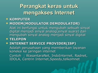 Perangkat keras untuk
           mengakses Internet
   KOMPUTER
   MODEM(MODULATOR DEMODULATOR)
    Alat ini berfungsi untuk mengubah sebuah sinyal
    digital menjadi sinyal analog(sinyal suara) dan
    mengubah sinyal analog menjadi sinyal digital
   TELEPON
   INTERNET SERVICE PROVIDER(ISP)
    Adalah perusahaan yang memberikan layanan
    koneksi ke jaringan internet
    Contoh : WasantaraNet, IndoInternet, Radnet,
    IDOLA, Centrin Internet,Speedy,telkomnet
 