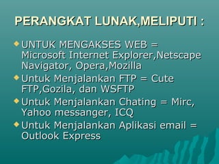 PERANGKAT LUNAK,MELIPUTI :
 UNTUK  MENGAKSES WEB =
  Microsoft Internet Explorer,Netscape
  Navigator, Opera,Mozilla
 Untuk Menjalankan FTP = Cute
  FTP,Gozila, dan WSFTP
 Untuk Menjalankan Chating = Mirc,
  Yahoo messanger, ICQ
 Untuk Menjalankan Aplikasi email =
  Outlook Express
 