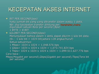 KECEPATAN AKSES INTERNET
 BIT PER SECOND(bps)
  Yaitu jumlah bit yang yang ditransfer dalam waktu 1 detik
  Nb: jika kecepatan transfer dihitung per karakater,maka
  digunakan satuan Byte per second (Bps)
  1 BYTE = 8 BIT
 KILOBIT PER SECOND(Kbps)
  Menunjukkan bahwa dalam 1 detik dapat dikirim 1 kilo bit data.
  nb.: 1 kilo bit = 1024 bit(setara 128 angka/huruf)
  Satua-satuannya:
  1 Mbps= 1024 x 1024 = 1.048.576 bps
  1 Gbps= 1024 x 1024 x 1024 = 1.073.741.824 bps
  1 Tbps= 1024 x 1024 x 1024 x 1024 = 1.099.511.627.776 bps
Cara baca :
Mbps(Megabit per second),Gbps(Gigabit per second),Tbps(Tera bit
  per second)
 