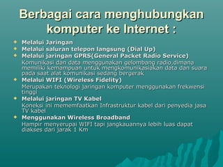 Berbagai cara menghubungkan
        komputer ke Internet :
   Melalui Jaringan
   Melalui saluran telepon langsung (Dial Up)
   Melalui jaringan GPRS(General Packet Radio Service)
    Komunikasi dan data menggunakan gelombang radio,dimana
    memiliki kemampuan untuk mengkomunikasiakan data dan suara
    pada saat alat komunikasi sedang bergerak
   Melalui WIFI (Wireless Fidelity)
    Merupakan teknologi jaringan komputer menggunakan frekwensi
    tinggi
   Melalui jaringan TV Kabel
    Koneksi ini mememfaatkan Infrastruktur kabel dari penyedia jasa
    TV kabel
   Menggunakan Wireless Broadband
    Hampir menyerupai WIFI tapi jangkauannya lebih luas dapat
    diakses dari jarak 1 Km
 