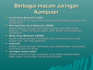 Berbagai macam Jaringan
               Komputer
   Local Area Network (LAN)
    Adalah sebuah jaringan yang terdapat dalam sebuah gedung atau
    perkantoran
   Metropolitan Area Network (MAN)
    Adalah sebuah jaringan Lan dalam ukuran yang lebih besar
    biasanya untuk menghubungkan antar kantor yang lokasinya
    berdekatan
   Wide Area Network (WAN)
    Adalah sebuah jaringan komputer yang mencakup area yang
    sangat luas dari segi geografis
   Internet
    Adalah sebuah jaringan komputer yang sangat besar yang dapat
    mencakup seluruh dunia
   Jaringan tanpa kabel
    Adalah sebuah jaringan komputer yang tidak membutuhkan
    kabel-kabel untuk dapat saling berhubungan
 