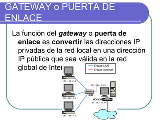 GATEWAY o PUERTA DE
ENLACE
 La función del gateway o puerta de
   enlace es convertir las direcciones IP
   privadas de la red local en una dirección
   IP pública que sea válida en la red
   global de Internet
 