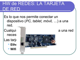 HW de REDES: LA TARJETA
DE RED
Es lo que nos permite conectar un
  dispositivo (PC, tablet, móvil, …) a una
  red.
Cualquier aparato que se conecta a una red
  necesita una tarjeta de red
Las tarjetas de red pueden ser:
   Ethernet: se conectan por cable
   Wifi: conexión inalámbrica
 