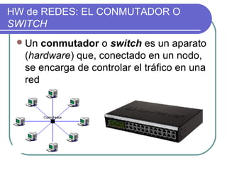 HW de REDES: EL CONMUTADOR O
SWITCH
  Un conmutador o switch es un aparato
  (hardware) que, conectado en un nodo,
  se encarga de controlar el tráfico en una
  red
 