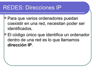 REDES: Direcciones IP
 Para  que varios ordenadores puedan
  coexistir en una red, necesitan poder ser
  identificados.
 El código único que identifica un ordenador
  dentro de una red es lo que llamamos
  dirección IP.
 
